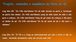 Trajeto, conexões e sequência do fluxo do Qi
Ling Shu 38: “Os três meridianos Yin da mão iniciam no peito e terminam
no ponta dos dedos. Os três meridianos yang da mão saem da mão e vão
para a cabeça. Os três meridianos Yang do pé saem da cabeça e vão para
os dedos do pé. Os três meridianos Yin do pé saem do pé e vão para o
abdome”.
Ling Shu 18: “O Yin e o Yang se interconectam um com o outro e vão ao
redor, iniciando novamente como um circulo sem fim”.
 