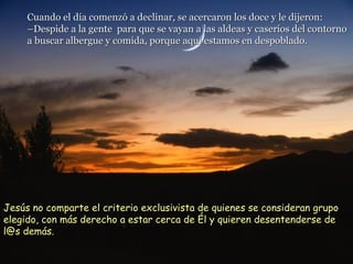 Cuando el día comenzó a declinar, se acercaron los doce y le dijeron: –Despide a la gente  para que se vayan a las aldeas y caseríos del contorno  a buscar albergue y comida, porque aquí estamos en despoblado. Jesús no comparte el criterio exclusivista de quienes se consideran grupo elegido, con más derecho a estar cerca de Él y quieren desentenderse de l@s demás. 