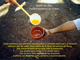 Jesús les dijo: Dadles vosotros de comer. Jesús establece una estrecha relación entre el alimento espiritual y el alimento material. Dar de comer forma parte de la tarea del anuncio del Reino. Hay alimentos suficientes para toda la humanidad, hay medios para construir un mundo nuevo.  Hoy no haría falta  multiplicar  los alimentos,  bastaría con  dividirlos  justa, solidaria y equitativamente.  