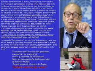 Jean Ziegler El drama del hambre en el mundo, el más grave de los dramas  Los medios de comunicación social se están haciendo eco de la hambruna que amenaza ahora mismo a más de cien millones de personas en el mundo. Cien millones a añadir a la multitud de personas que cada año mueren de hambre y miseria. Se recogen las palabras rotundas de Jean Ziegler, delegado de la ONU para asuntos alimentarios del “ silencioso asesinato en masa ” al que está llevando el actual aumento de precios de los alimentos.  Y no se muerde la lengua al denunciar que “tenemos una multitud de empresarios, especuladores y bandidos financieros que han convertido en salvaje un mundo de desigualdad y de horror”.  Aunque no parece que ni la compasión por los pobres  ni el miedo a la inseguridad provoque en el mundo rico,  buena parte del cual se declara cristiano , alguna reacción seria, decidida, eficaz, para cambiar el actual estado de cosas.  ¿ Cómo es posible que este mensaje no se traduzca en tareas concretas, en caminos de amor y de justicia ? La campaña “Pobreza Cero” nos dijo que “la humanidad tiene hoy en sus manos la capacidad de acabar con el hambre en el mundo”. Se nos ha invitado a reflexionar: “¿Cómo juzgará la Historia a una generación que pudo acabar con el hambre en el mundo y no lo hizo?” Te animo a buscar con otras personas,  creyentes y no creyentes,  cauces y acciones de solidaridad  hacia las personas más desfavorecidas  de nuestro mundo.  Cumpliremos así el deseo de Jesús:  “¡Dadles vosotros de comer!”.   