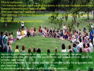 Aparece la visión  realista  de los discípulos: tienen cinco panes y dos peces, suficiente para ellos, l@s demás, l@s que no tienen, que vayan a comprar, que se las arreglen como puedan.  Y la visión  utópica  de Jesús: dadles vosotros de comer a tod@s. No os guardéis nada para vosotros.  La solución no está en comprar. La solución está en compartir. Ellos le replicaron: –No tenemos más que cinco panes y dos peces, a no ser que vayamos nosotros a comprar alimentos para toda esa gente. Eran unos cinco mil hombres  Dijo entonces Jesús a sus discípulos: mandadles que se sienten por grupos de  cincuenta. Así lo hicieron y acomodaron a todos. 