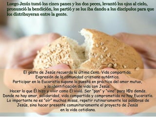 Luego Jesús tomó los cinco panes y los dos peces, levantó los ojos al cielo, pronunció la bendición, los partió y se los iba dando a los discípulos para que los distribuyeran entre la gente. El gesto de Jesús recuerda la última Cena. Vida compartida.  Expresión de la comunidad cristiana auténtica.  Participar en la Eucaristía supone la puesta en práctica del amor mutuo,  y la identificación de vida con Jesús.  Hacer lo que Él hizo y vivir como Él vivió. Ser “pan” y “vino” para l@s demás. Donde no hay amor, solidaridad, vida compartida y comprometida no hay Eucaristía. Lo importante no es ”oír” muchas misas, repetir rutinariamente las palabras de Jesús, sino hacer presente comunitariamente el proyecto de Jesús  en la vida cotidiana. 