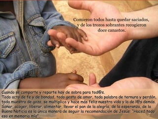 Comieron todos hasta quedar saciados,  y de los trozos sobrantes recogieron  doce canastos. Cuando se comparte y reparte hay de sobra para tod@s.  Todo acto de fe y de bondad, todo gesto de amor, toda palabra de ternura y perdón, toda muestra de gozo, se multiplica y hace más feliz nuestra vida y la de l@s demás. Sanar, acoger, liberar, alimentar, llevar el pan de la alegría, de la esperanza, de la Buena Noticia es la única manera de seguir la recomendación de Jesús: “Haced todo eso en memoria mía”. 