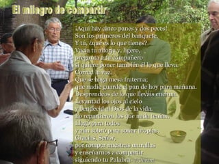 por romper nuestras murallas y enseñarnos a compartir siguiendo tu Palabra.  F.Ulibarri   ¡Aquí hay cinco panes y dos peces! Son los primeros del banquete. Y tú, ¿qué es lo que tienes? Vacía tu alforja y, ligero,  pregunta a tu compañero si quiere poner también él lo que lleva. Corred la voz. Que se haga mesa fraterna; que nadie guarde el pan de hoy para mañana. Desprendeos de lo que lleváis encima. Levantad los ojos al cielo y bendecid al Dios de la vida. Lo repartieron los que nada tenían. Llegó para todos y aún sobró para soñar utopías. Gracias, Señor,  por romper nuestras murallas y enseñarnos a compartir siguiendo tu Palabra.  F.Ulibarri. El milagro de compartir 