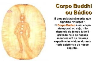Corpo Buddhi
    ou Búdico
É uma palavra sânscrita que
     significa “intuição”.
O Corpo Búdico é um corpo
   atemporal, ou seja, não
 depende do tempo tudo é
   gravado nele de nossas
   menores até as maiores
experiências vividas durante
  toda existência de nosso
           espírito.
 