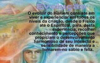 O evoluir do Homem consiste em
viver e experienciar em todos os
níveis da criação, desde o Físico
      até o Espiritual, para, desta
             experiência, recolher
conhecimento e percepções que
   propiciam o desenvolvimento
   harmonioso de seu intelecto e
      sensibilidade de maneira a
       tornarem-no sábio e feliz.
 
