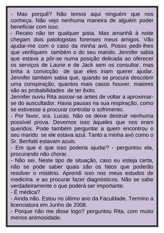 - Mas porquê? Não temos aqui ninguém que nos
conheça. Não vejo nenhuma maneira de alguém poder
beneficiar com isso.
- Receio não ter qualquer pista. Mas amanhã à noite
chegam dois patologistas forenses meus amigos. Vão
ajudar-me com o caso da minha avó. Posso pedir-lhes
que verifiquem também o do seu marido. Jennifer sabia
que estava a pôr-se numa posição delicada ao oferecer
os serviços de Laurie e de Jack sem os consultar, mas
tinha a convicção de que eles iriam querer ajudar.
Jennifer também sabia que, quando se procura descobrir
uma conspiração, quantos mais casos houver, maiores
são as probabilidades de ter êxito.
Jennifer ouviu Rita assoar-se antes de voltar a aproximarse do auscultador. Havia pausas na sua respiração, como
se estivesse a procurar controlar o sofrimento.
- Por favor, sra. Lucas. Não os deixe destruir nenhuma
possível prova. Devemos isso àqueles que nos eram
queridos. Pode também perguntar a quem encontrou o
seu marido se ele estava azul. Tanto a minha avó como o
Sr. Benfatti estavam azuis.
- Em que é que isso poderia ajudar? - perguntou ela,
procurando não chorar.
- Não sei. Neste tipo de situação, caso eu esteja certa,
não se pode saber quais são os fatos que poderão
resolver o mistério. Aprendi isso nos meus estudos de
medicina e ao procurar fazer diagnósticos. Não se sabe
verdadeiramente o que poderá ser importante.
- É médica?
- Ainda não. Estou no último ano da Faculdade. Termino a
licenciatura em Junho de 2008.
- Porque não me disse logo? perguntou Rita, com muito
menos animosidade.

 