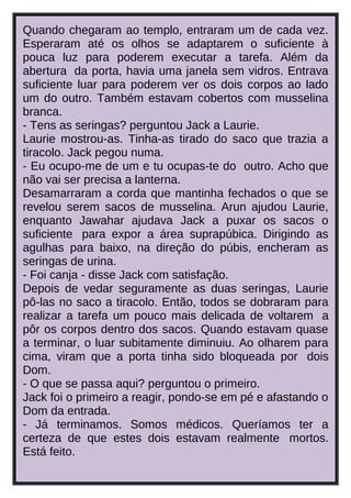 Quando chegaram ao templo, entraram um de cada vez.
Esperaram até os olhos se adaptarem o suficiente à
pouca luz para poderem executar a tarefa. Além da
abertura da porta, havia uma janela sem vidros. Entrava
suficiente luar para poderem ver os dois corpos ao lado
um do outro. Também estavam cobertos com musselina
branca.
- Tens as seringas? perguntou Jack a Laurie.
Laurie mostrou-as. Tinha-as tirado do saco que trazia a
tiracolo. Jack pegou numa.
- Eu ocupo-me de um e tu ocupas-te do outro. Acho que
não vai ser precisa a lanterna.
Desamarraram a corda que mantinha fechados o que se
revelou serem sacos de musselina. Arun ajudou Laurie,
enquanto Jawahar ajudava Jack a puxar os sacos o
suficiente para expor a área suprapúbica. Dirigindo as
agulhas para baixo, na direção do púbis, encheram as
seringas de urina.
- Foi canja - disse Jack com satisfação.
Depois de vedar seguramente as duas seringas, Laurie
pô-las no saco a tiracolo. Então, todos se dobraram para
realizar a tarefa um pouco mais delicada de voltarem a
pôr os corpos dentro dos sacos. Quando estavam quase
a terminar, o luar subitamente diminuiu. Ao olharem para
cima, viram que a porta tinha sido bloqueada por dois
Dom.
- O que se passa aqui? perguntou o primeiro.
Jack foi o primeiro a reagir, pondo-se em pé e afastando o
Dom da entrada.
- Já terminamos. Somos médicos. Queríamos ter a
certeza de que estes dois estavam realmente mortos.
Está feito.

 