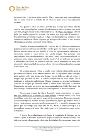 hormonais, fará o sujeito se sentir estranho. Mas o jovem sabe que essas mudanças
não são outra coisa que o prelúdio de um futuro de pleno uso de sua capacidade
corporal.

        Mas quando o idoso se olha no espelho, (ou no olhar dos outros) este lhe
devolve uma imagem ligada a uma deterioração das capacidades corpóreas e de perda
de beleza, imagem na qual o idoso não se reconhece e diz: “esse não sou eu”. Embora
saiba que aquela imagem lhe pertence, ela produz uma impressão de estranheza,
frequentemente apavorante porque não se liga a um futuro pleno de realizações mas
antecipa ou confirma a velhice, enquanto que a imagem da memória é uma imagem
idealizada que remete a completude e onipotência.

        Quando a pessoa que envelhece diz: “esse não sou eu”, diz que o rosto em que
poderia se reconhecer tranquilamente não é aquele. Quero novamente esclarecer que a
falta de reconhecimento de que falo não se refere ao sujeito como tal, pois tanto o
adolescente quanto o idoso sabem que aquela imagem lhes pertence, mas
experimentam ante ela uma estranheza, um susto. Chamo este momento singular de
estranheza ante a própria imagem de “espelho negativo”. É um fenômeno que anuncia
a proximidade da velhice em termos de estética e que se acompanha de outros que
dizem sobre a funcionalidade do corpo e sobre o valor social que cada cultura outorga
a esta fase da vida.

       Ele acontece antes da velhice se instalar como vivência existencial do sujeito e
geralmente relacionado a um acontecimento na vida do sujeito que aparece sempre
como externo a ele, uma perda, uma doença, ou um dado que vêm do social. É
sempre algo que vem “de fora” e localiza o sujeito em um novo tempo. Este é
justamente o sentimento predominante. Alguma coisa que nos acontece subitamente,
como se um relógio que marcava sempre a mesma hora começasse a funcionar
bruscamente marcando um tempo que passa aceleradamente. Então, bem antes da
velhice chegar assiste-se mais o menos de forma impotente ao declínio corporal.

       Dizemos que o tempo da vida se desenvolve entre o nascimento e a morte.
Mas este tempo vivido é diferente do tempo medido. O tempo medido, o da idade
cronológica pouco têm a ver com o tempo vivido ou subjetivo. No entrecruzamento
destes dois tempos se encontra o sujeito que envelhece, aquele que além de medir o
tempo vivido, começa a contar o que lhe resta para viver e, no melhor dos casos, faz
planos para esse tempo que ainda está por vir. Assim, o tempo psicológico é a
percepção da passagem de nossa vida, e todo o que é vivo é perecedouro e está sujeito
a mudanças.

        O tempo do envelhecimento está ligado à consciência da finitude, que se
instaura a partir de diferentes experiências de proximidade com a morte durante a vida
toda, mas que na velhice adquire a dimensão do iniludível. Em uma pessoa jovem este

_______________________________________________________________________________________________________
                            Ger-Ações – Centro de Ações e Pesquisas em Gerontologia
                                 CNPJ: 09.290.454/0001-19 / CCM: 3.722.8927
                                             www.geracoes.org.br
 