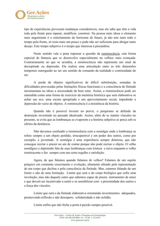 tipo de experiências provocam mudanças consideráveis, mas ele sabe que têm a vida
toda pela frente para reparar, modificar, construir. Na pessoa mais idosa o elemento
mais angustiante é o estreitamento do horizonte de futuro, já não tem mais todo o
tempo pela frente, só resta mais um pouco e pode não ser suficiente para abrigar tanto
desejo. Este tempo subjetivo é o tempo que interessa à psicanálise.

       Neste sentido vale a pena repensar a questão da reminiscência, esta forma
especial de fantasia que se desenvolve especialmente na velhice mais avançada.
Contrariamente ao que se acredita, a reminiscência não representa um sinal de
decrepitude ou depressão. Ela realiza uma articulação entre as três dimensões
temporais outorgando ao ser um sentido de comando da realidade e continuidade do
ser.

        A perda de objetos significativos de difícil substituição, somadas às
dificuldades provocadas pelas limitações físicas funcionais e a consciência de finitude
incrementam no idoso a necessidade de bem estar. Assim, a reminiscência pode ser
entendida como uma forma de exercício da memória histórica que será elaborativa se
achar um eco, uma escuta apropriada e um aproveitamento social, impedindo a
depressão do vazio de objetos. A reminiscência é a insistência da história.

        Quando não é possível investir no porvir, o psiquismo se defende da
destruição investindo no passado idealizado. Assim, além de se manter vínculos no
presente, se evita que as lembranças se evaporem e a história subjetiva se perca sob os
efeitos da demência.

        Não devemos confundir a reminiscência com a nostalgia onde a lembrança se
refere sempre a um objeto perdido, irrecuperável e em poder dos outros, como por
exemplo, a juventude. A nostalgia é uma experiência sempre dolorosa, que não
consegue recriar o prazer no ato de contar porque não pode recriar o objeto. O velho
nostálgico e deprimido fala de suas lembranças com tristeza e raiva enquanto o velho
reminiscente o faz sempre com um certo orgulho e satisfação.

        Agora, de que falamos quando falamos de velhos? Falamos de um sujeito
psíquico em constante crescimento e evolução, altamente afetado pela representação
de um corpo que declina e pela consciência da finitude. Mas, estamos falando de um
limite e não de uma limitação. Limite que será o do corpo biológico que sofre uma
involução, mas não daquele outro que sabemos capaz de prazer, instrumento de amor
e que deverá ser incentivado a sentir e se sensibilizar com a proximidade dos outros e
a força dos vínculos.

      Limite que será o da finitude elaborativa orientando investimentos adequados,
promovendo reflexão e não desespero, solidariedade e não solidão.

        Limite enfim que não feche a porta à paixão sempre possível.

_______________________________________________________________________________________________________
                            Ger-Ações – Centro de Ações e Pesquisas em Gerontologia
                                 CNPJ: 09.290.454/0001-19 / CCM: 3.722.8927
                                             www.geracoes.org.br
 