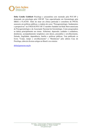 Delia Catullo Goldfarb Psicóloga e psicanalista com mestrado pela PUC-SP e
doutorado em psicologia pela USP-SP. Tem especialização em Gerontologia pela
SBGG e FLACSO. Além de atuar em clínica particular é consultora do PNUD,
assessora em políticas públicas e criadora do curso “Psicogerontologia: fundamentos
e perspectivas” na COGEAE/PUC-SP. É membro fundador da Rede Ibero-americana
de Psicogerontologia e da Associação Nacional de Gerontologia. Como pesquisadora
se dedica principalmente aos temas: Alzheimer, depressão, cuidados e cuidadores,
demências, acompanhamento terapêutico com idosos, psicanálise e envelhecimento,
finitude, fragilidade, dependência, família e políticas públicas. Tem publicado os
livros "Corpo, tempo e envelhecimento" e "Demências" pela editora Casa do
Psicólogo, além de diversos artigos no Brasil e no exterior.

delia@geracoes.org.br




_______________________________________________________________________________________________________
                            Ger-Ações – Centro de Ações e Pesquisas em Gerontologia
                                 CNPJ: 09.290.454/0001-19 / CCM: 3.722.8927
                                             www.geracoes.org.br
 