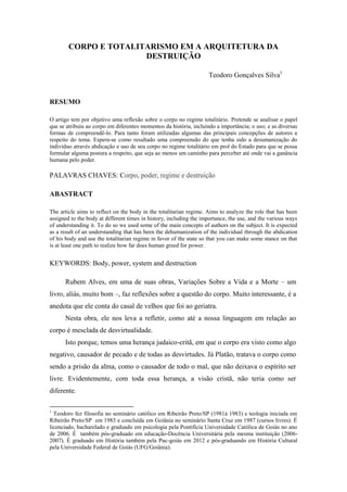 CORPO E TOTALITARISMO EM A ARQUITETURA DA DESTRUIÇÃO 
Teodoro Gonçalves Silva1 
RESUMO 
O artigo tem por objetivo uma reflexão sobre o corpo no regime totalitário. Pretende se analisar o papel que se atribuiu ao corpo em diferentes momentos da história, incluindo a importância; o uso; e as diversas formas de compreendê-lo. Para tanto foram utilizadas algumas das principais concepções de autores a respeito do tema. Espera-se como resultado uma compreensão do que tenha sido a desumanização do indivíduo através abdicação e uso de seu corpo no regime totalitário em prol do Estado para que se possa formular alguma postura a respeito, que seja ao menos um caminho para perceber até onde vai a ganância humana pelo poder. 
PALAVRAS CHAVES: Corpo, poder, regime e destruição 
ABASTRACT 
The article aims to reflect on the body in the totalitarian regime. Aims to analyze the role that has been assigned to the body at different times in history, including the importance, the use, and the various ways of understanding it. To do so we used some of the main concepts of authors on the subject. It is expected as a result of an understanding that has been the dehumanization of the individual through the abdication of his body and use the totalitarian regime in favor of the state so that you can make some stance on that is at least one path to realize how far does human greed for power. 
KEYWORDS: Body, power, system and destruction 
Rubem Alves, em uma de suas obras, Variações Sobre a Vida e a Morte – um livro, aliás, muito bom –, faz reflexões sobre a questão do corpo. Muito interessante, é a anedota que ele conta do casal de velhos que foi ao geriatra. 
Nesta obra, ele nos leva a refletir, como até a nossa linguagem em relação ao corpo é mesclada de desvirtualidade. 
Isto porque, temos uma herança judaico-critã, em que o corpo era visto como algo negativo, causador de pecado e de todas as desvirtudes. Já Platão, tratava o corpo como sendo a prisão da alma, como o causador de todo o mal, que não deixava o espírito ser livre. Evidentemente, com toda essa herança, a visão cristã, não teria como ser diferente. 
1 Teodoro fez filosofia no seminário católico em Ribeirão Preto/SP (1981à 1983) e teologia iniciada em Ribeirão Preto/SP em 1983 e concluída em Goiânia no seminário Santa Cruz em 1987 (cursos livres). É licenciado, bacharelado e graduado em psicologia pela Pontifícia Universidade Católica de Goiás no ano de 2006. É também pós-graduado em educação-Docência Universitária pela mesma instituição (2006- 2007). É graduado em História também pela Puc-goiás em 2012 e pós-graduando em História Cultural pela Universidade Federal de Goiás (UFG/Goiânia).  