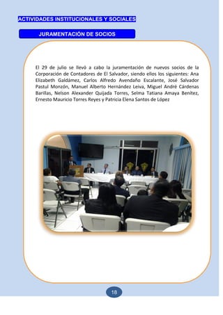 18
ACTIVIDADES INSTITUCIONALES Y SOCIALES
JURAMENTACIÓN DE SOCIOS
El 29 de julio se llevó a cabo la juramentación de nuevos socios de la
Corporación de Contadores de El Salvador, siendo ellos los siguientes: Ana
Elizabeth Galdámez, Carlos Alfredo Avendaño Escalante, José Salvador
Pastul Monzón, Manuel Alberto Hernández Leiva, Miguel André Cárdenas
Barillas, Nelson Alexander Quijada Torres, Selma Tatiana Amaya Benítez,
Ernesto Mauricio Torres Reyes y Patricia Elena Santos de López
 