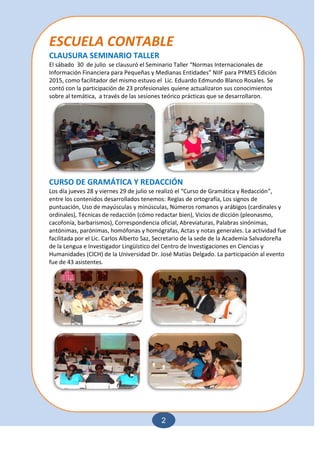 2
ESCUELA CONTABLE
CLAUSURA SEMINARIO TALLER
El sábado 30 de julio se clausuró el Seminario Taller “Normas Internacionales de
Información Financiera para Pequeñas y Medianas Entidades” NIIF para PYMES Edición
2015, como facilitador del mismo estuvo el Lic. Eduardo Edmundo Blanco Rosales. Se
contó con la participación de 23 profesionales quiene actualizaron sus conocimientos
sobre al temática, a través de las sesiones teórico prácticas que se desarrollaron.
CURSO DE GRAMÁTICA Y REDACCIÓN
Los día jueves 28 y viernes 29 de julio se realizó el “Curso de Gramática y Redacción”,
entre los contenidos desarrollados tenemos: Reglas de ortografía, Los signos de
puntuación, Uso de mayúsculas y minúsculas, Números romanos y arábigos (cardinales y
ordinales), Técnicas de redacción (cómo redactar bien), Vicios de dicción (pleonasmo,
cacofonía, barbarismos), Correspondencia oficial, Abreviaturas, Palabras sinónimas,
antónimas, parónimas, homófonas y homógrafas, Actas y notas generales. La actividad fue
facilitada por el Lic. Carlos Alberto Saz, Secretario de la sede de la Academia Salvadoreña
de la Lengua e Investigador Lingüístico del Centro de Investigaciones en Ciencias y
Humanidades (CICH) de la Universidad Dr. José Matías Delgado. La participación al evento
fue de 43 asistentes.
 