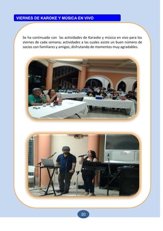 20
Se ha continuado con las actividades de Karaoke y música en vivo para los
viernes de cada semana; actividades a las cuales asiste un buen número de
socios con familiares y amigos, disfrutando de momentos muy agradables.
VIERNES DE KAROKE Y MÚSICA EN VIVO
 