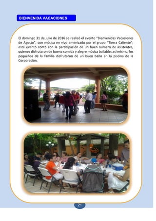21
El domingo 31 de julio de 2016 se realizó el evento “Bienvenidas Vacaciones
de Agosto”, con música en vivo amenizado por el grupo “Tierra Caliente”;
este evento contó con la participación de un buen número de asistentes,
quienes disfrutaron de buena comida y alegre música bailable; así mismo, los
pequeños de la familia disfrutaron de un buen baño en la piscina de la
Corporación.
BIENVENIDA VACACIONES
 