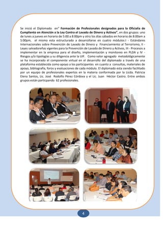 4
Se inició el Diplomado en“ Formación de Profesionales designados para la Oficialía de
Cumpliento en Atención a la Ley Contra el Lavado de Dinero y Activos”, en dos grupos: uno
de lunes a jueves en horario de 5:00 a 8:00pm y otro los días sábados en horario de 8:00am a
5:00pm, el mismo esta estructurado a desarrollarse en cuatro módulos:I - Estándares
Internacionales sobre Prevención de Lavado de Dinero y Financiamiento al Terrorismo, II -
Leyes salvadoreñas vigentes para la Prevención de Lavado de Dinero y Activos, III - Procesos a
implementar en la empresa para el diseño, implementación y monitoreo en PLDA y IV -
Riesgos y/o tipologías y su diligencia ante la UIF. Como valor agregado metodológicamente
se ha incorporado el componente virtual en el desarrollo del diplomado a través de una
plataforma establecida como apoyo a los participantes en cuanto a consultas, materiales de
apoyo, bibliografía, foros y evaluaciones de cada módulo. El diplomado esta siendo facilitado
por un equipo de profesionales expertos en la materia conformada por la Licda. Patricia
Elena Santos, Lic. José Rodolfo Pérez Córdova y el Lic. Juan Héctor Castro. Entre ambos
grupos están particpando 62 profesionales.
 