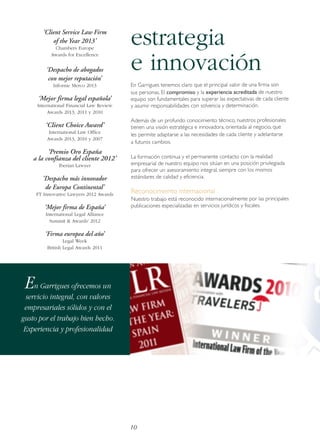 ‘Client Service Law Firm
of the Year 2013’
Chambers Europe
Awards for Excellence

‘Despacho de abogados
con mejor reputación’
Informe Merco 2013

‘Mejor firma legal española’
International Financial Law Review
Awards 2013, 2011 y 2010

‘Client Choice Award’
International Law Office
Awards 2013, 2010 y 2007

‘Premio Oro España
a la confianza del cliente 2012’
Iberian Lawyer

‘Despacho más innovador
de Europa Continental’
FT Innovative Lawyers 2012 Awards

‘Mejor firma de España’

estrategia
e innovación
En Garrigues tenemos claro que el principal valor de una firma son
sus personas. El compromiso y la experiencia acreditada de nuestro
equipo son fundamentales para superar las expectativas de cada cliente
y asumir responsabilidades con solvencia y determinación.
Además de un profundo conocimiento técnico, nuestros profesionales
tienen una visión estratégica e innovadora, orientada al negocio, que
les permite adaptarse a las necesidades de cada cliente y adelantarse
a futuros cambios.
La formación continua y el permanente contacto con la realidad
empresarial de nuestro equipo nos sitúan en una posición privilegiada
para ofrecer un asesoramiento integral, siempre con los mismos
estándares de calidad y eficiencia.

Reconocimiento internacional
Nuestro trabajo está reconocido internacionalmente por las principales
publicaciones especializadas en servicios jurídicos y fiscales.

International Legal Alliance
Summit & Awards' 2012

‘Firma europea del año’
Legal Week
British Legal Awards 2011

En Garrigues ofrecemos un
servicio integral, con valores
empresariales sólidos y con el
gusto por el trabajo bien hecho.
Experiencia y profesionalidad

10

 
