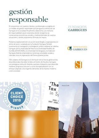 gestión
responsable
El compromiso con nuestros clientes y profesionales se engloba en
un modelo de gestión responsable que persigue la contribución de
Garrigues en la sociedad. Anualmente, elaboramos una memoria
de responsabilidad social corporativa donde recogemos las
consecuencias económicas, sociales y medioambientales de nuestras
actuaciones y donde proponemos fórmulas de mejora.
Prestamos especial atención a la acción social dirigida a organizaciones sin
ánimo de lucro y canalizada por la Fundación Garrigues. También
incentivamos la investigación y la divulgación jurídica mediante las cátedras
Garrigues (en la Universidad de Navarra, la Universidad Pontificia de
Comillas [ICAI-ICADE] y la Universidad de Zaragoza) y la Colección
Garrigues. Además, emprendemos numerosas actividades sociales y
culturales como la organización del Premio Jóvenes Juristas.
Otro objetivo de Garrigues es la formación de las futuras generaciones
de profesionales. Esta labor la lidera el Centro de Estudios Garrigues,
una prestigiosa institución docente, asociada al despacho, que desarrolla
másteres, programas executive y cursos de especialización con un
enfoque adaptado a las exigentes demandas de la empresa moderna
y de la sociedad.

Nueva York

 
