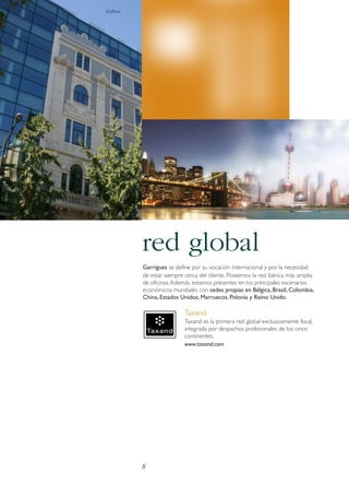 Lisboa

red global
Garrigues se define por su vocación internacional y por la necesidad
de estar siempre cerca del cliente. Poseemos la red ibérica más amplia
de oficinas. Además, estamos presentes en los principales escenarios
económicos mundiales con sedes propias en Bélgica, Brasil, Colombia,
China, Estados Unidos, Marruecos, Polonia y Reino Unido.

Taxand
Taxand es la primera red global exclusivamente fiscal,
integrada por despachos profesionales de los cinco
continentes.
www.taxand.com

8

 