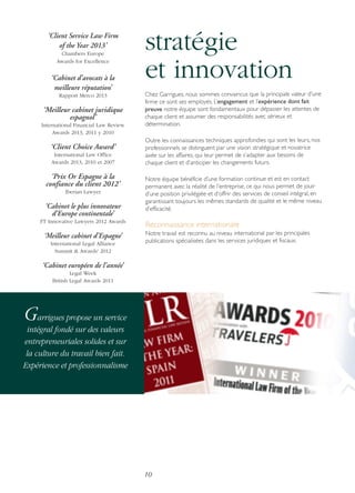 ‘Client Service Law Firm
of the Year 2013’
Chambers Europe
Awards for Excellence

‘Cabinet d’avocats à la
meilleure réputation’
Rapport Merco 2013

‘Meilleur cabinet juridique
espagnol’
International Financial Law Review
Awards 2013, 2011 y 2010

‘Client Choice Award’
International Law Office
Awards 2013, 2010 et 2007

‘Prix Or Espagne à la
confiance du client 2012’
Iberian Lawyer

‘Cabinet le plus innovateur
d’Europe continentale’
FT Innovative Lawyers 2012 Awards

‘Meilleur cabinet d’Espagne’
International Legal Alliance
Summit & Awards' 2012

stratégie
et innovation
Chez Garrigues, nous sommes convaincus que la principale valeur d’une
firme ce sont ses employés. L’engagement et l’expérience dont fait
preuve notre équipe sont fondamentaux pour dépasser les attentes de
chaque client et assumer des responsabilités avec sérieux et
détermination.
Outre les connaissances techniques approfondies qui sont les leurs, nos
professionnels se distinguent par une vision stratégique et novatrice
axée sur les affaires, qui leur permet de s’adapter aux besoins de
chaque client et d’anticiper les changements futurs.
Notre équipe bénéficie d’une formation continue et est en contact
permanent avec la réalité de l’entreprise, ce qui nous permet de jouir
d’une position privilégiée et d’offrir des services de conseil intégral, en
garantissant toujours les mêmes standards de qualité et le même niveau
d’efficacité.

Reconnaissance internationale
Notre travail est reconnu au niveau international par les principales
publications spécialisées dans les services juridiques et fiscaux.

‘Cabinet européen de l’année’
Legal Week
British Legal Awards 2011

Garrigues propose un service
intégral fondé sur des valeurs
entrepreneuriales solides et sur
la culture du travail bien fait.
Expérience et professionnalisme

10

 
