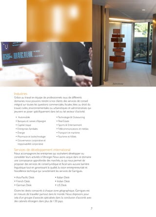 Barcelona

Industries
Grâce au travail en équipe de professionnels issus de différents
domaines, nous pouvons rendre à nos clients des services de conseil
intégral sur toutes les questions commerciales, fiscales, liées au droit du
travail, civiles, environnementales ou urbanistiques et administratives qui
peuvent se poser spécifiquement dans tel ou tel secteur d’activité.
• Automobile

• Technologie & Outsourcing

• Banques et caisses d’épargne

• Real Estate

• Capital risque

• Sports & Entertainment

• Entreprises familiales

• Télécommunications et médias

• Énergie

• Transport et maritime

• Pharmacie et biotechnologie

• Tourisme et hôtels

• Gouvernance corporative et
responsabilité corporative

Services de développement international
Nous accompagnons les entreprises qui souhaitent développer ou
consolider leurs activités à l’étranger. Nous avons acquis dans ce domaine
une connaissance approfondie des marchés, ce qui nous permet de
proposer des services de conseil juridique et fiscal sans aucune barrière
linguistique tout en garantissant la qualité, la vision entrepreneuriale et
l’excellence technique qui caractérisent les services de Garrigues.
• Asia-Pacific Desk
• French Desk
• German Desk

• Italian Desk
• Indian Desk
• US Desk

Outre les desks consacrés à chaque zone géographique, Garrigues est
en mesure de travailler partout dans le monde. Nous disposons pour
cela d’un groupe d’associés spécialisés dans la conclusion d’accords avec
des cabinets étrangers dans plus de 130 pays.

7

 