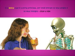 - E a  boca , que é a porta principal ,  por onde entram os teus amigos e  os teus inimigos  – disse a mãe. 