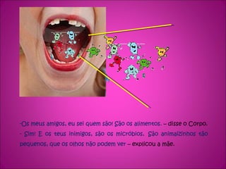 -Os meus amigos, eu sei quem são! São os alimentos.  – disse o Corpo. - Sim! E os teus inimigos, são os micróbios .  São animaizinhos tão pequenos, que os olhos não podem ver  – explicou a mãe. 