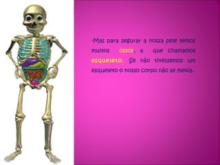 Mas para segurar a nossa pele temos muitos  ossos , a  que chamamos  esqueleto.  Se não tivéssemos um esqueleto o nosso corpo não se mexia. 