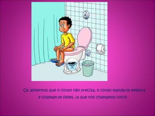 Os alimentos que o corpo não precisa, o corpo manda-os embora e chamam-se fezes, (a que nós chamamos cocó) . 