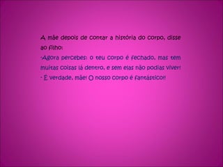 A mãe depois de contar a história do corpo, disse ao filho: Agora percebes: o teu corpo é fechado, mas tem muitas coisas lá dentro, e sem elas não podias viver!  É verdade, mãe! O nosso corpo é fantástico!! 