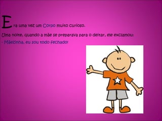 E  ra uma vez um  Corpo  muito curioso. Uma noite, quando a mãe se preparava para o deitar, ele exclamou: - Mãezinha, eu sou todo fechado! 