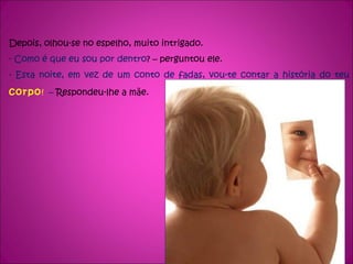 Depois, olhou-se no espelho, muito intrigado. - Como é que eu sou por dentro ? – perguntou ele. - Esta noite, em vez de um conto de fadas, vou-te contar a história do teu  corpo !  –  Respondeu-lhe a mãe. 
