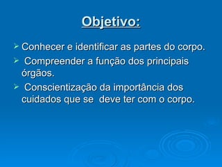 Objetivo: Conhecer e identificar as partes do corpo.  Compreender a função dos principais órgãos. Conscientização da importância dos cuidados que se  deve ter com o corpo. 