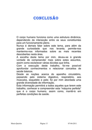 CONCLUSãO



      O corpo humano funciona como uma estrutura dinâmica,
      dependendo da interacção entre os seus constituintes
      para um funcionamento pleno.
      Nunca é demais falar sobre este tema, para além da
      grande curiosidade que nos levanta, permite-nos
      mantermo-nos informados sobre as mais recentes
      descobertas nesta área.
      A escolha deste tema por mim, deveu-se à grande
      vontade de compreender mais sobre estes assuntos,
      assim como esclarecer várias dúvidas que tinha.
      Com a execução deste trabalho, foi-me possível
      aprofundar conhecimentos e relacionar conceitos de
      saúde básicos.
      Desde as noções acerca do aparelho circulatório,
      passando pelo sistema digestivo, respiratório, aos
      músculos, esqueleto e pele; foi por mim abordada uma
      grande diversidade de informação.
      Esta informação permitirá a todos aqueles que lerem este
      trabalho, conhecer e compreender esta “máquina perfeita”
      que é o corpo humano, assim como, mantê-lo em
      perfeitas condições de saúde.




Maria Queirós             Página 13               07-04-2011
 