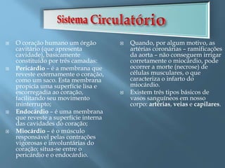  O coração humano um órgão
cavitário (que apresenta
cavidade), basicamente
constituído por três camadas:
 Pericárdio – é a membrana que
reveste externamente o coração,
como um saco. Esta membrana
propicia uma superfície lisa e
escorregadia ao coração,
facilitando seu movimento
ininterrupto;
 Endocárdio – é uma membrana
que reveste a superfície interna
das cavidades do coração;
 Miocárdio – é o músculo
responsável pelas contrações
vigorosas e involuntárias do
coração; situa-se entre o
pericárdio e o endocárdio.
 Quando, por algum motivo, as
artérias coronárias – ramificações
da aorta – não conseguem irrigar
corretamente o miocárdio, pode
ocorrer a morte (necrose) de
células musculares, o que
caracteriza o infarto do
miocárdio.
 Existem três tipos básicos de
vasos sanguíneos em nosso
corpo: artérias, veias e capilares.
 