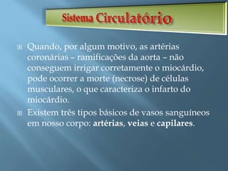 Quando, por algum motivo, as artérias
coronárias – ramificações da aorta – não
conseguem irrigar corretamente o miocárdio,
pode ocorrer a morte (necrose) de células
musculares, o que caracteriza o infarto do
miocárdio.
 Existem três tipos básicos de vasos sanguíneos
em nosso corpo: artérias, veias e capilares.
 