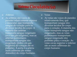  Artérias
 As artérias são vasos de
paredes relativamente espessa
e muscular, que transporta
sangue do coração para os
diversos tecidos do corpo. A
maioria das artérias
transporta sangue oxigenado
(rico em gás oxigênio), mas as
artérias pulmonares
transportam sangue não
oxigenado (pobre em gás
oxigênio) do coração até os
pulmões. A aorta é a artéria
mais calibrosa (de maior
diâmetro) do corpo humano.
 Veias
 As veias são vasos de paredes
relativamente fina, que
transportam sangue dos
diversos tecidos do corpo
para o coração. A maioria das
veias transporta sangue não
oxigenado, mas as veias
pulmonares transportam
sangue oxigenado dos
pulmões para o coração. As
veias cavas superior e inferior
são as mais calibrosas do
corpo humano.
 