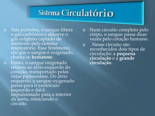  Nos pulmões, o sangue libera
o gás carbônico e absorve o
gás oxigênio captado do
ambiente pelo sistema
respiratório. Esse fenômeno,
em que o sangue é oxigenado,
chama-se hematose.
 Então, o sangue oxigenado
retorna ao átrio esquerdo do
coração, transportado pelas
veias pulmonares. Do átrio
esquerdo, o sangue oxigenado
passa para o ventrículo
esquerdo e daí é
impulsionado para o interior
da aorta, reiniciando o
circuito.
 Num circuito completo pelo
corpo, o sangue passa duas
vezes pelo coração humano.
 Nesse circuito são
reconhecidos dois tipos de
circulação: a pequena
circulação e a grande
circulação.
 