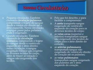  Pequena circulação- Também
chamada circulação pulmonar,
compreende o trajeto do sangue
desde o ventrículo direito até o
átrio esquerdo. Nessa circulação,
o sangue passa pelos pulmões,
onde é oxigenado.
 Grande circulação- Também
chamada de circulação
sistêmica, compreende o trajeto
do sangue desde o ventrículo
esquerdo até o átrio direito;
nessa circulação, o sangue
oxigenado fornece gás oxigênio
os diversos tecidos do corpo,
além de trazer ao coração o
sangue não oxigenado dos
tecidos.
 Pelo que foi descrito, e para
facilitar a compreensão:
 A aorta transporta sangue
oxigenado do ventrículo
esquerdo do coração para os
diversos tecidos do corpo;
 as veias cavas (superior e
inferior) transportam sangue
não oxigenado dos tecidos do
corpo para o átrio direito do
coração;
 as artérias pulmonares
transportam sangue não
oxigenado do ventrículo direito
do coração até os pulmões;
 as veias pulmonares
transportam sangue oxigenado
dos pulmões até o átrio
esquerdo do coração.
 
