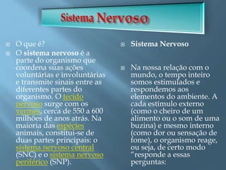  O que é?
 O sistema nervoso é a
parte do organismo que
coordena suas ações
voluntárias e involuntárias
e transmite sinais entre as
diferentes partes do
organismo. O tecido
nervoso surge com os
vermes, cerca de 550 a 600
milhões de anos atrás. Na
maioria das espécies
animais, constitui-se de
duas partes principais: o
sistema nervoso central
(SNC) e o sistema nervoso
periférico (SNP).
 Sistema Nervoso
 Na nossa relação com o
mundo, o tempo inteiro
somos estimulados e
respondemos aos
elementos do ambiente. A
cada estímulo externo
(como o cheiro de um
alimento ou o som de uma
buzina) e mesmo interno
(como dor ou sensação de
fome), o organismo reage,
ou seja, de certo modo
“responde a essas
perguntas:
 
