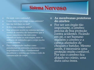  De onde vem o estímulo?
 Como meu corpo reage a esse estímulo?
 Isto me fará bem ou mal?
 Já tive essa sensação antes?
 Esse processo ocorre no sistema nervoso
central de maneira tão instantânea que a
nossa consciência não tem como
identificar todas as suas etapas, nem os
milhares de estímulos que o corpo recebe
a todo instante.
 Para compreender melhor como
percebemos os estímulos externos e como
respondemos a eles, é fundamental
reconhecer o sistema que forma a rede de
comunicação do corpo.
 As membranas protetoras
do cérebro
 Por ser um órgão tão
importante, o cérebro
precisa de boa proteção
contra acidentes. Ficando
em pé, o ser humano
mantém o cérebro e a
cabeça afastados de
choques e batidas. Mesmo
assim, é necessária uma
proteção muito confiável.
Por isso o cérebro fica
alojado no crânio, uma
dura caixa óssea.
 