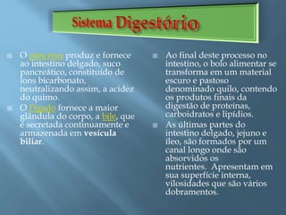  O pâncreas produz e fornece
ao intestino delgado, suco
pancreático, constituído de
íons bicarbonato,
neutralizando assim, a acidez
do quimo.
 O Fígado fornece a maior
glândula do corpo, a bile, que
é secretada continuamente e
armazenada em vesícula
biliar.
 Ao final deste processo no
intestino, o bolo alimentar se
transforma em um material
escuro e pastoso
denominado quilo, contendo
os produtos finais da
digestão de proteínas,
carboidratos e lipídios.
 As últimas partes do
intestino delgado, jejuno e
íleo, são formados por um
canal longo onde são
absorvidos os
nutrientes. Apresentam em
sua superfície interna,
vilosidades que são vários
dobramentos.
 