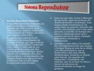  Sistema Reprodutor Feminino
 O aparelho reprodutor feminino, ou
sistema reprodutor feminino, é
formado por dois ovários, duas
tubas uterinas, também conhecidas
como trompas de Falópio, um útero,
uma vagina e uma vulva.
 A vagina é um canal de 6 a 10
centímetros de comprimento, de
paredes elásticas, que liga o colo do
útero ao genital externo, conhecido
como vulva. O útero une-se aos
ovários pelas trompas, que têm
extremidades formadas por células
ciliadas. Os batimentos dos cílios
microscópicos e os movimentos das
trompas fazem com que os óvulos,
produzidos nos ovários, sejam
transportados pela trompa.
 Uma vez por mês, ocorre a liberação
de um óvulo, após um processo de
desenvolvimento e maturação. Essa
massa celular transforma-se em
corpo lúteo ou amarelo. Quando não
ocorre a fecundação, esse corpo lúteo
percorre o caminho da trompa até o
útero e é eliminado junto com a
camada interna do útero, chamada
endométrio, formando a
menstruação.
 Quando o corpo lúteo é fecundado
por um espermatozoide que alcança
a trompa, forma-se uma nova célula,
com dois pró-núcleos, que se
desenvolve e tem suas células
multiplicadas, tornando-se depois
uma mórula, em seguida um
blastocisto e, finalmente, um
embrião, que irá se fixar no útero e
iniciar seu processo de
desenvolvimento ao longo da
gestação.
 