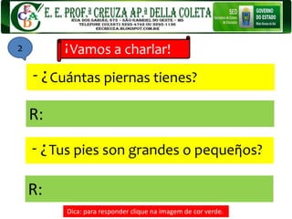 Cuántas piernas tienes?
Vamos a charlar!
!
?-
Tus pies son grandes o pequeῆos?
?-
R:
R:
Dica: para responder clique na imagem de cor verde.
2
 