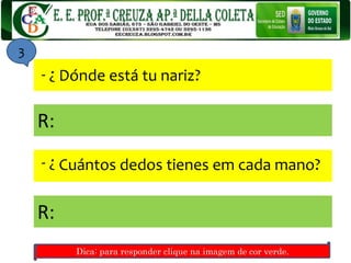 Dónde está tu nariz?
?-
Cuántos dedos tienes em cada mano?
?-
R:
R:
3
Dica: para responder clique na imagem de cor verde.
 