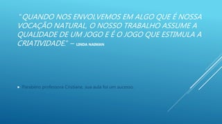“QUANDO NOS ENVOLVEMOS EM ALGO QUE É NOSSA
VOCAÇÃO NATURAL, O NOSSO TRABALHO ASSUME A
QUALIDADE DE UM JOGO E É O JOGO QUE ESTIMULA A
CRIATIVIDADE.” – LINDA NAIMAN
 Parabéns professora Cristiane, sua aula foi um sucesso.
 