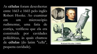 As células foram descobertas
entre 1663 e 1665 pelo inglês
Robert Hooke. Ao examinar
em um microscópio
rudimentar, uma fatia de
cortiça, verificou que ela era
constituída por cavidades
poliédricas, às quais chamou
de células (do latim "cella",
pequena cavidade).
 