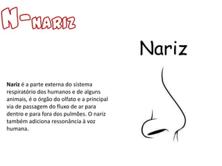 Nariz
Nariz é a parte externa do sistema
respiratório dos humanos e de alguns
animais, é o órgão do olfato e a principal
via de passagem do fluxo de ar para
dentro e para fora dos pulmões. O nariz
também adiciona ressonância à voz
humana.
 
