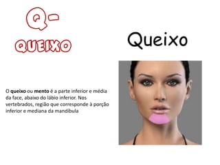 Queixo

O queixo ou mento é a parte inferior e média
da face, abaixo do lábio inferior. Nos
vertebrados, região que corresponde à porção
inferior e mediana da mandíbula
 